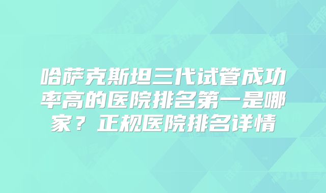 哈萨克斯坦三代试管成功率高的医院排名第一是哪家？正规医院排名详情