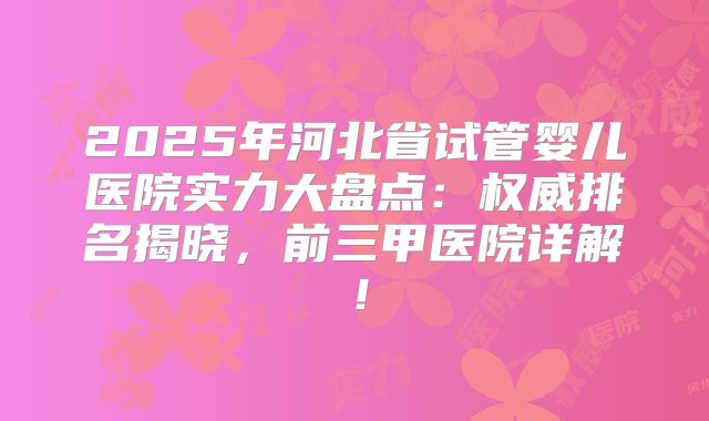 2025年河北省试管婴儿医院实力大盘点：权威排名揭晓，前三甲医院详解！