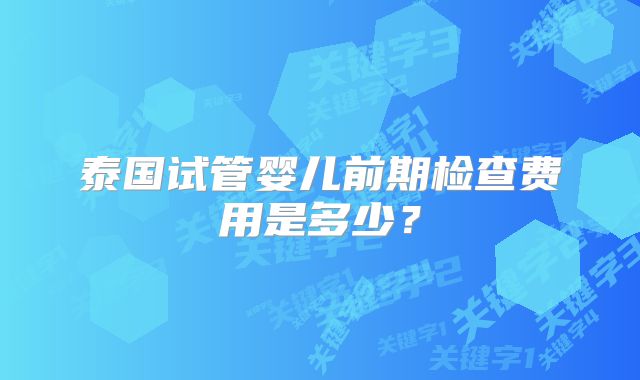 泰国试管婴儿前期检查费用是多少？