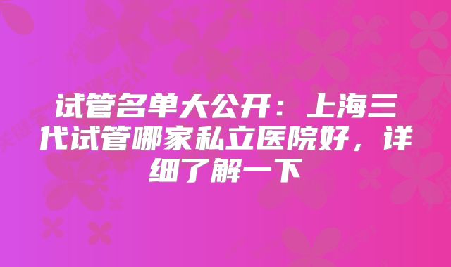 试管名单大公开：上海三代试管哪家私立医院好，详细了解一下