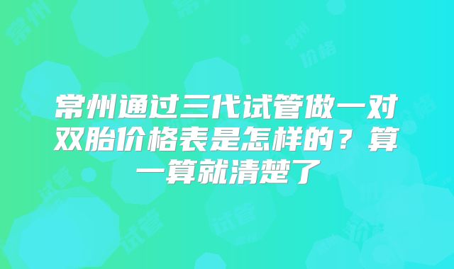 常州通过三代试管做一对双胎价格表是怎样的?算一算就清楚了