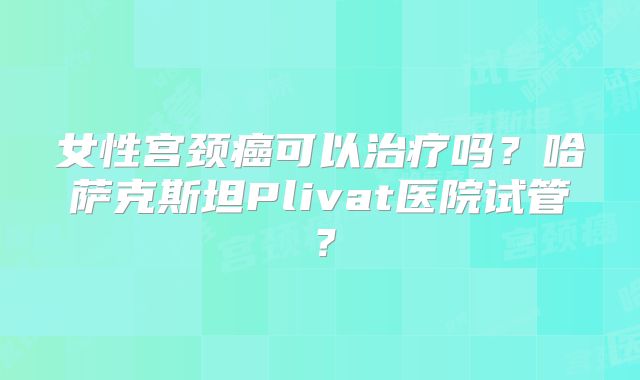女性宫颈癌可以治疗吗？哈萨克斯坦Plivat医院试管？