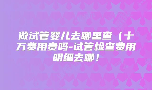 做试管婴儿去哪里查(十万费用贵吗-试管检查费用明细去哪!
