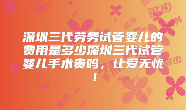 深圳三代劳务试管婴儿的费用是多少深圳三代试管婴儿手术贵吗,让爱无忧!
