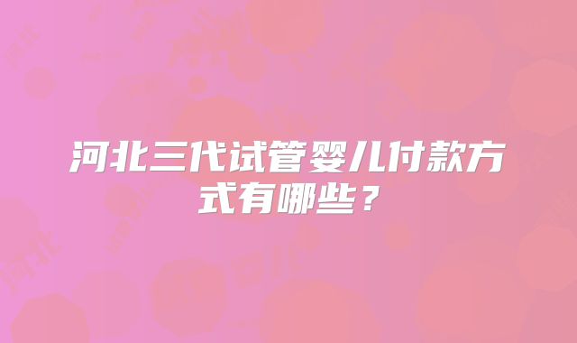 河北三代试管婴儿付款方式有哪些？