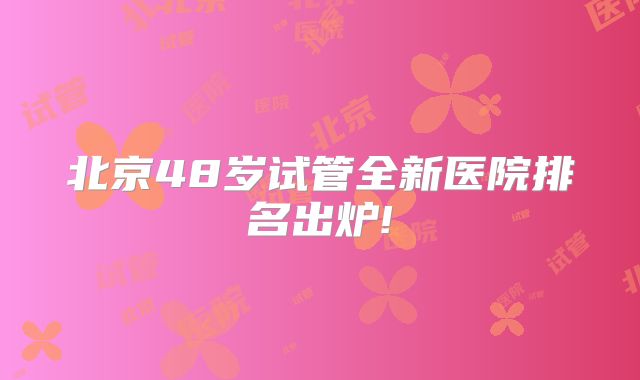北京48岁试管全新医院排名出炉!