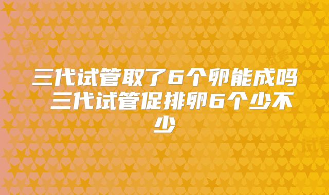 三代试管取了6个卵能成吗 三代试管促排卵6个少不少