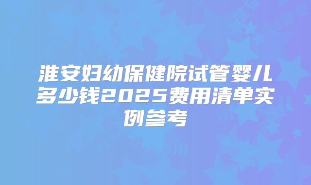 淮安妇幼保健院试管婴儿多少钱2025费用清单实例参考