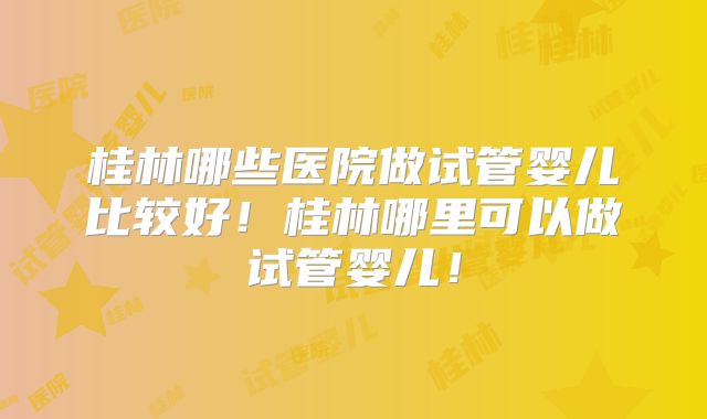 桂林哪些医院做试管婴儿比较好！桂林哪里可以做试管婴儿！
