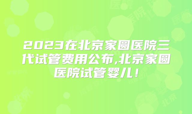 2023在北京家圆医院三代试管费用公布,北京家圆医院试管婴儿！