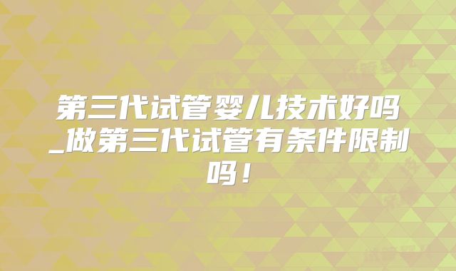 第三代试管婴儿技术好吗_做第三代试管有条件限制吗！