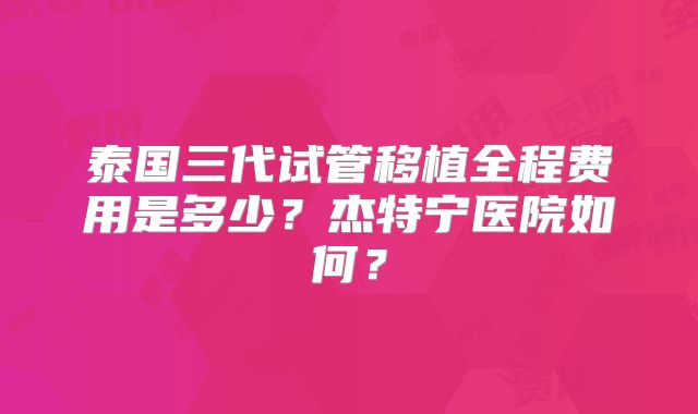 泰国三代试管移植全程费用是多少？杰特宁医院如何？