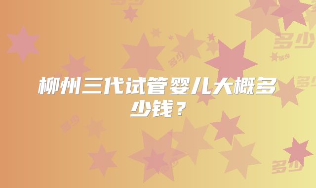 柳州三代试管婴儿大概多少钱？