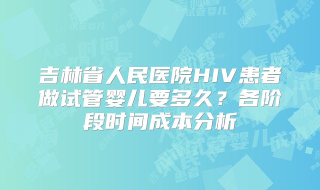 吉林省人民医院HIV患者做试管婴儿要多久？各阶段时间成本分析