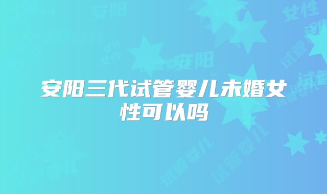 安阳三代试管婴儿未婚女性可以吗