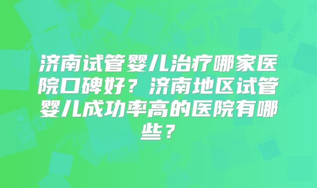 济南试管婴儿治疗哪家医院口碑好？济南地区试管婴儿成功率高的医院有哪些？