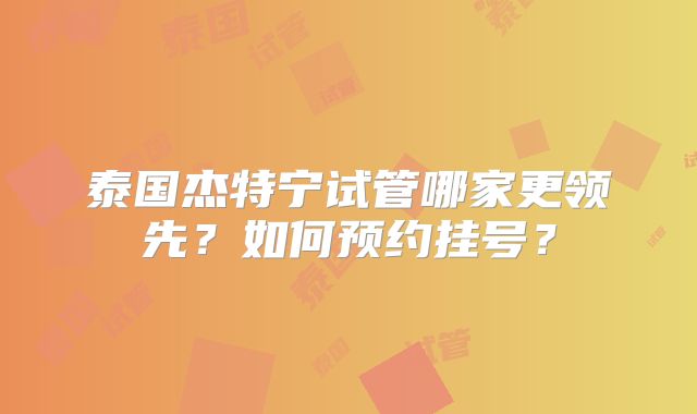 泰国杰特宁试管哪家更领先?如何预约挂号?