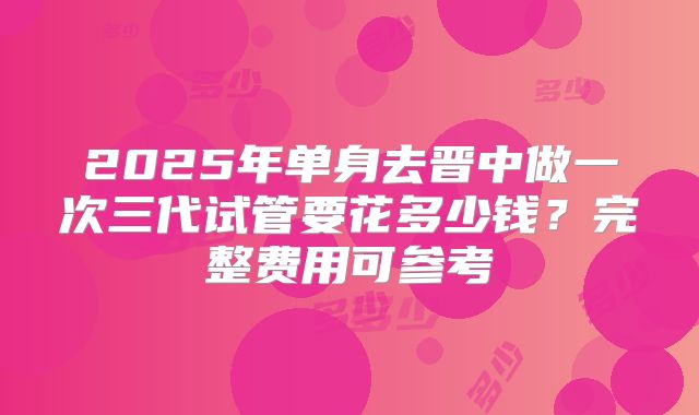 2025年单身去晋中做一次三代试管要花多少钱?完整费用可参考