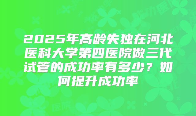 2025年高龄失独在河北医科大学第四医院做三代试管的成功率有多少?如何提升成功率