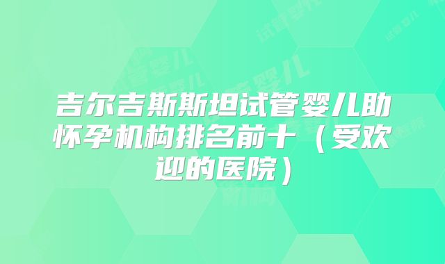 吉尔吉斯斯坦试管婴儿助怀孕机构排名前十（受欢迎的医院）