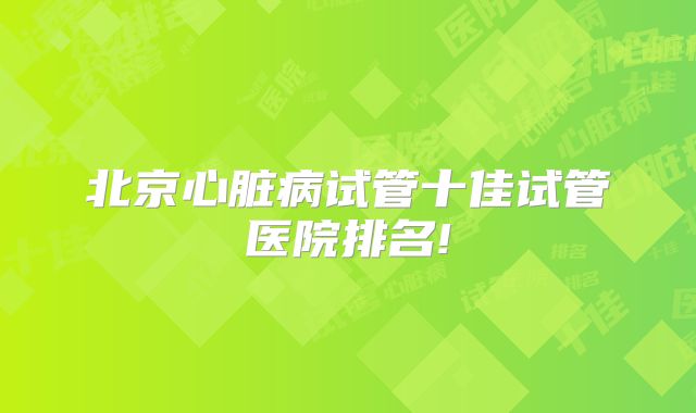 北京心脏病试管十佳试管医院排名!