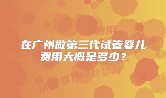 在广州做第三代试管婴儿费用大概是多少?