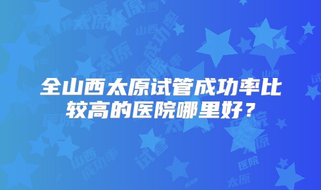 全山西太原试管成功率比较高的医院哪里好？