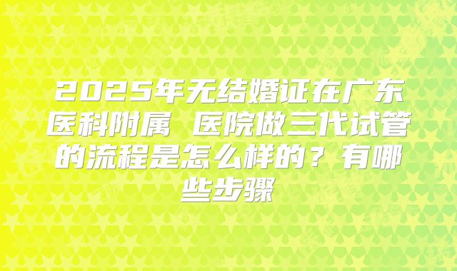 2025年无结婚证在广东医科附属 医院做三代试管的流程是怎么样的？有哪些步骤