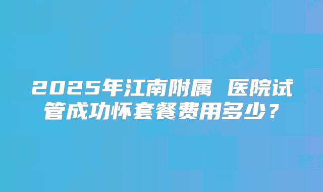 2025年江南附属 医院试管成功怀套餐费用多少？