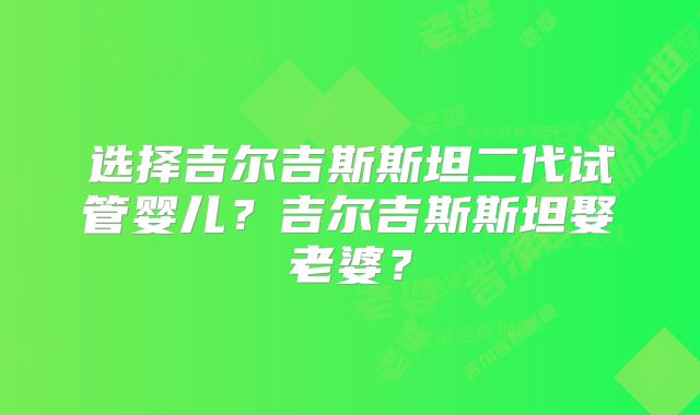 选择吉尔吉斯斯坦二代试管婴儿？吉尔吉斯斯坦娶老婆？