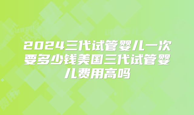2024三代试管婴儿一次要多少钱美国三代试管婴儿费用高吗