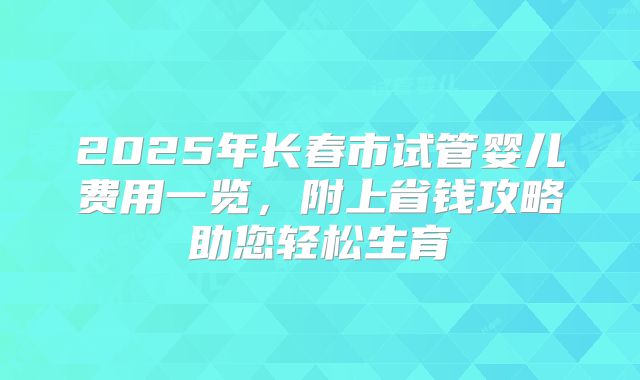 2025年长春市试管婴儿费用一览,附上省钱攻略助您轻松生育