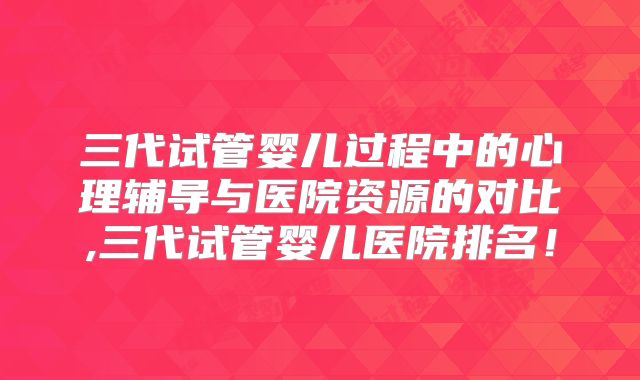 三代试管婴儿过程中的心理辅导与医院资源的对比,三代试管婴儿医院排名！