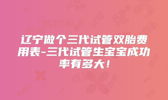辽宁做个三代试管双胎费用表-三代试管生宝宝成功率有多大！