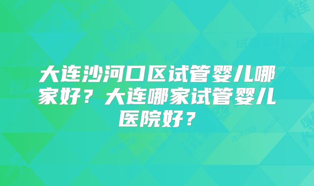 大连沙河口区试管婴儿哪家好？大连哪家试管婴儿医院好？