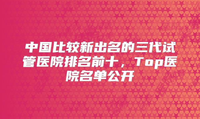 中国比较新出名的三代试管医院排名前十，Top医院名单公开