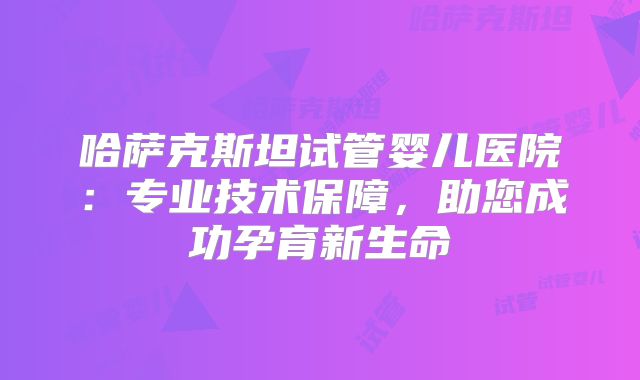 哈萨克斯坦试管婴儿医院：专业技术保障，助您成功孕育新生命