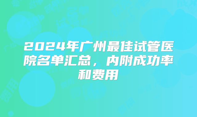 2024年广州最佳试管医院名单汇总，内附成功率和费用