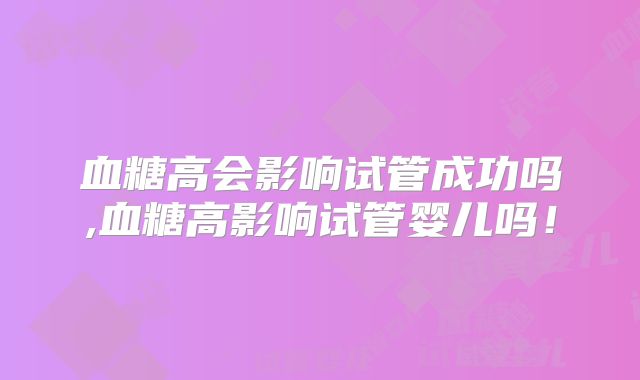 血糖高会影响试管成功吗,血糖高影响试管婴儿吗！