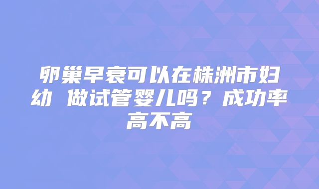 卵巢早衰可以在株洲市妇幼 做试管婴儿吗?成功率高不高