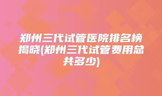 郑州三代试管医院排名榜揭晓(郑州三代试管费用总共多少)