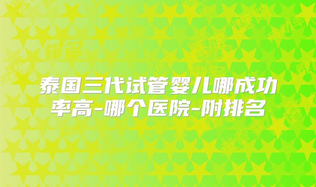 泰国三代试管婴儿哪成功率高-哪个医院-附排名