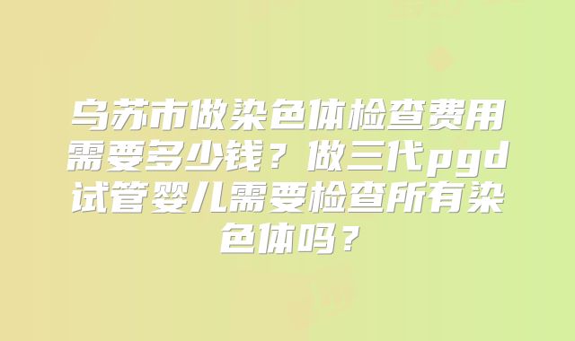 乌苏市做染色体检查费用需要多少钱?做三代pgd试管婴儿需要检查所有染色体吗?