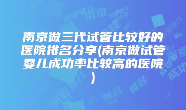 南京做三代试管比较好的医院排名分享(南京做试管婴儿成功率比较高的医院)