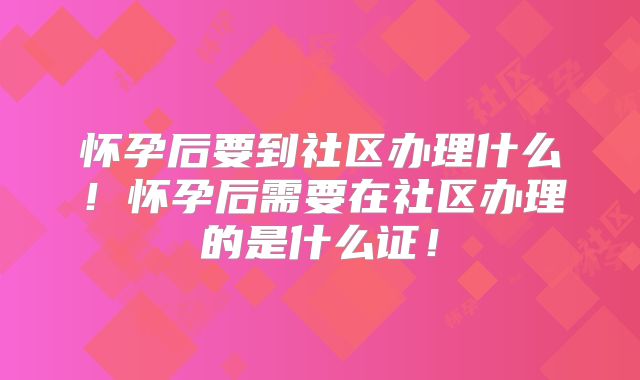 怀孕后要到社区办理什么！怀孕后需要在社区办理的是什么证！