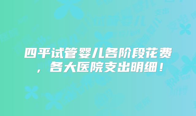 四平试管婴儿各阶段花费,各大医院支出明细!