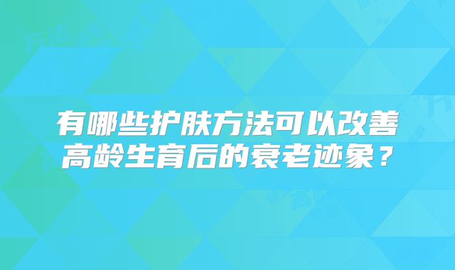 有哪些护肤方法可以改善高龄生育后的衰老迹象？