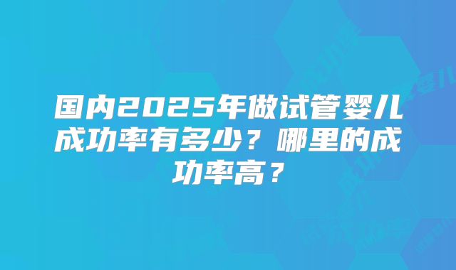 国内2025年做试管婴儿成功率有多少?哪里的成功率高?