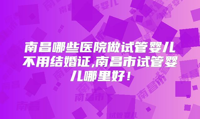 南昌哪些医院做试管婴儿不用结婚证,南昌市试管婴儿哪里好！