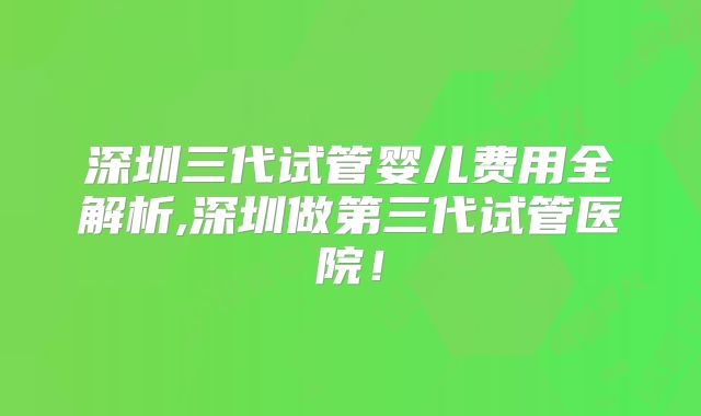 深圳三代试管婴儿费用全解析,深圳做第三代试管医院!
